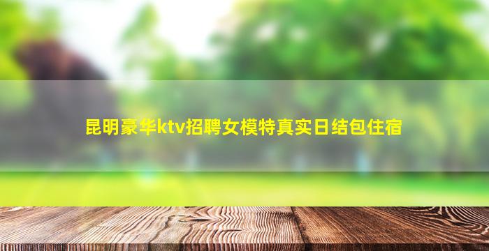 昆明豪华ktv招聘女模特真实日结包住宿